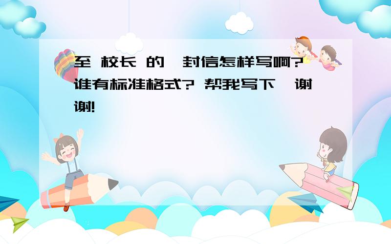 至 校长 的一封信怎样写啊?谁有标准格式? 帮我写下,谢谢!