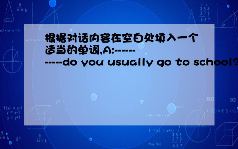 根据对话内容在空白处填入一个适当的单词,A:-----------do you usually go to school?B:I usually go to school --------7 o'clock.A:What ------- -------- your classes start?B:Our classes ------- at 8 o'clock.A:Do you have English -------i