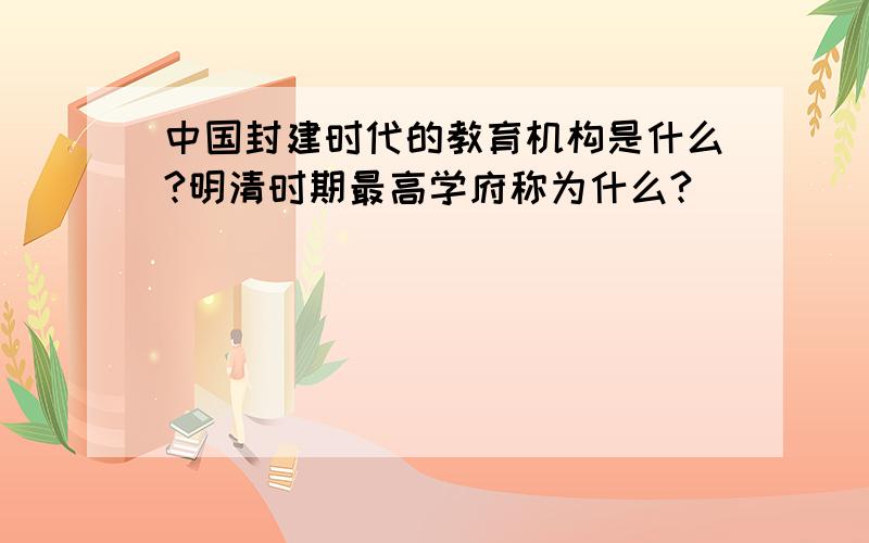 中国封建时代的教育机构是什么?明清时期最高学府称为什么?