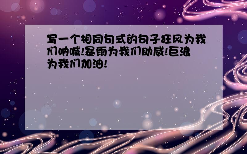 写一个相同句式的句子狂风为我们呐喊!暴雨为我们助威!巨浪为我们加油!