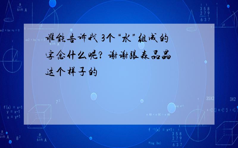 谁能告诉我 3个“水”组成的字念什么呢? 谢谢跟森品晶 这个样子的