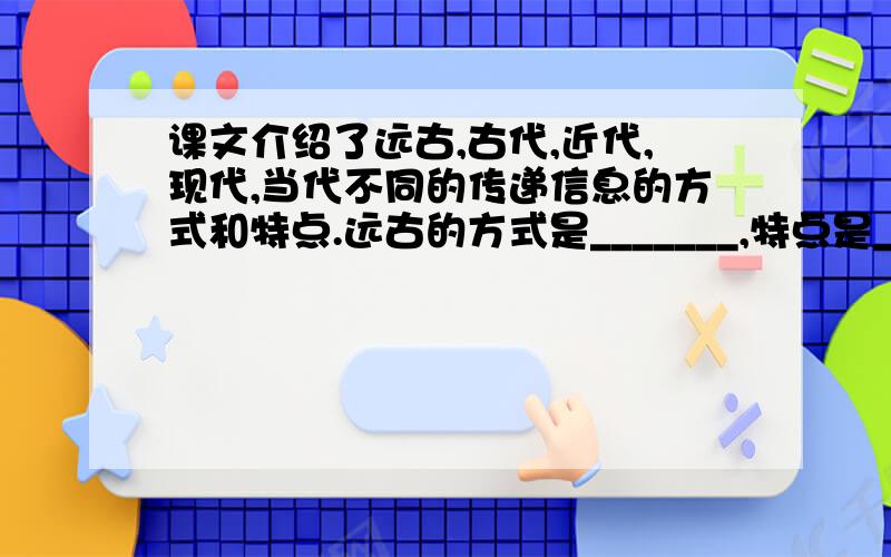 课文介绍了远古,古代,近代,现代,当代不同的传递信息的方式和特点.远古的方式是_______,特点是_______,古代的方式是_______,特点是_______,近代的方式是_______,特点是_______,现代的方式是_______,特点