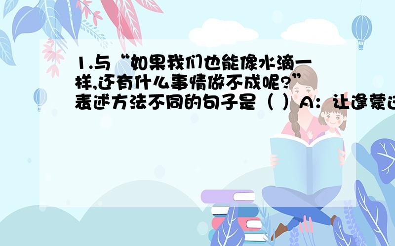 1.与“如果我们也能像水滴一样,还有什么事情做不成呢?”表述方法不同的句子是（ ）A：让逢蒙这样的人吃了长生不老药,不是要害更多人吗?B：春风又绿江南岸,明月何时照我还?C：日出江花