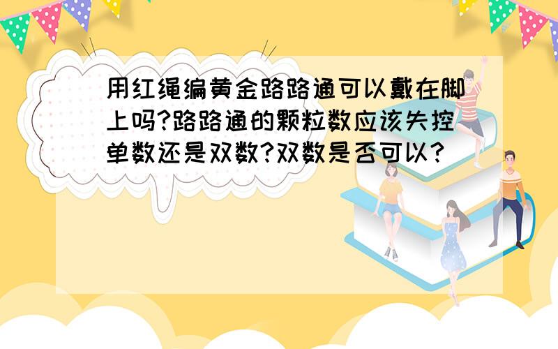 用红绳编黄金路路通可以戴在脚上吗?路路通的颗粒数应该失控单数还是双数?双数是否可以?