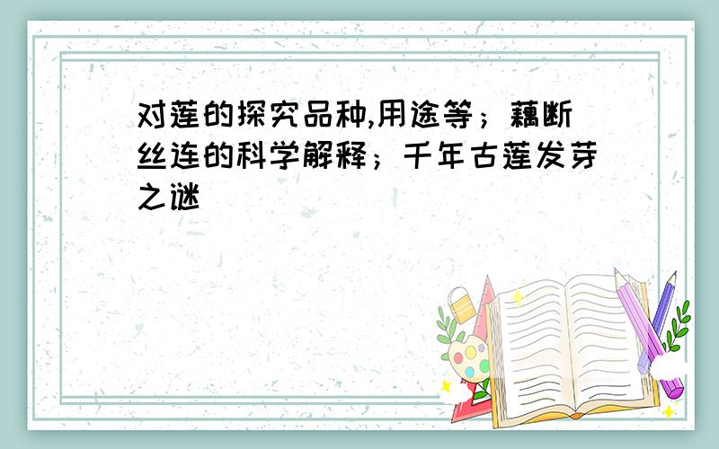 对莲的探究品种,用途等；藕断丝连的科学解释；千年古莲发芽之谜