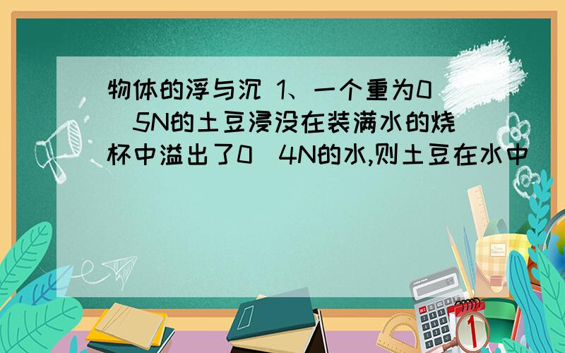 物体的浮与沉 1、一个重为0．5N的土豆浸没在装满水的烧杯中溢出了0．4N的水,则土豆在水中（ ）　　A、下沉　　B、悬浮　　C、上浮　　D、以上都有可能2、用力的示意图画出图1中三个球静