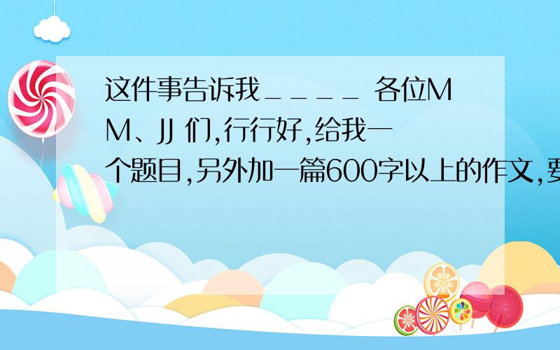 这件事告诉我____ 各位MM、JJ 们,行行好,给我一个题目,另外加一篇600字以上的作文,要有点意义的,通过一件事所告诉人们的道理是一定要有的,还有：600字以上哦!600字以上的 这件事告诉我____