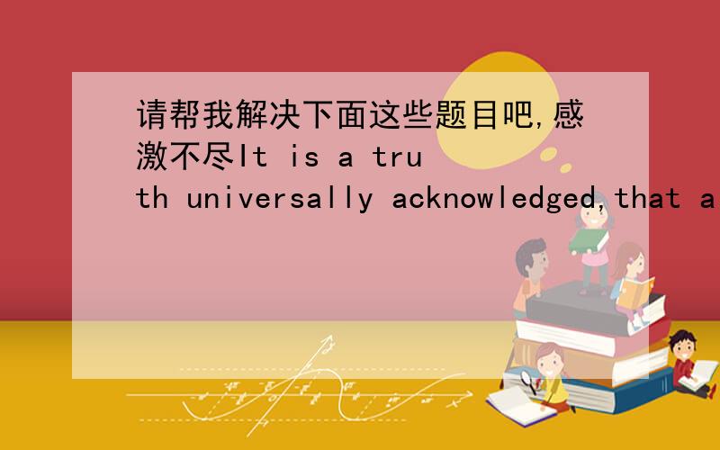 请帮我解决下面这些题目吧,感激不尽It is a truth universally acknowledged,that a single man in possession of a good fortune must be in want of a wife.作者是谁.作者所在国家是哪.英文翻译中文