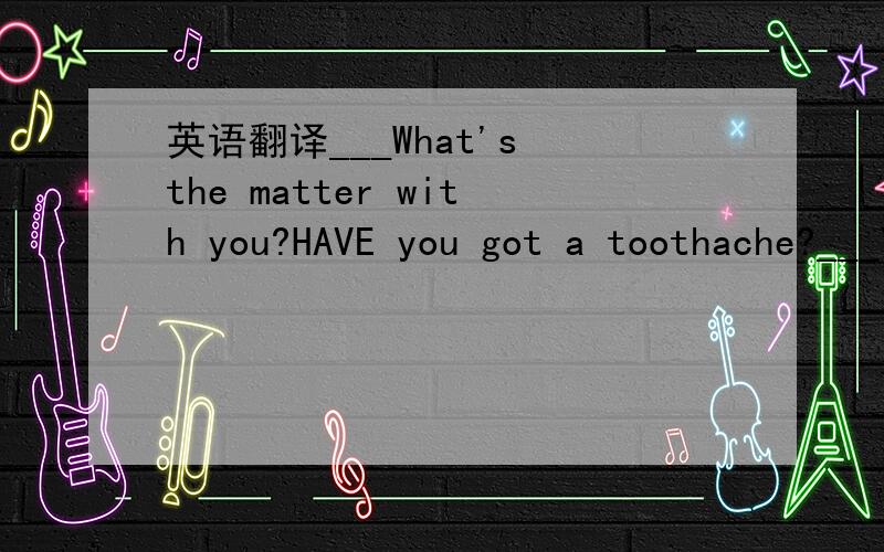 英语翻译___What's the matter with you?HAVE you got a toothache?___YES,I can't eat sweet food.___Let me have a look.OK,you've got a bad tooth.I can pull out the bad tooth for you.___Does it hurt?___No,it doesn't.Come on!You are a big boy now.___OK