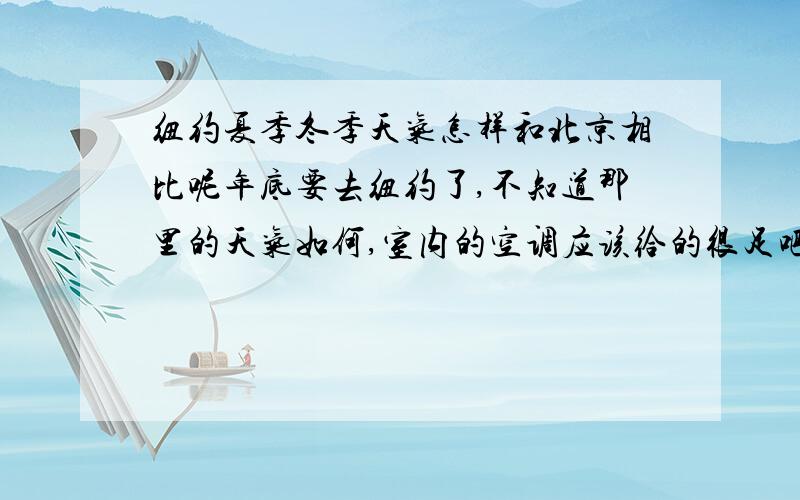 纽约夏季冬季天气怎样和北京相比呢年底要去纽约了,不知道那里的天气如何,室内的空调应该给的很足吧?我比较怕冷.我同学在伦敦,看天气预报也很冷了,但是她里面还在穿七分袖的小衫.纽约