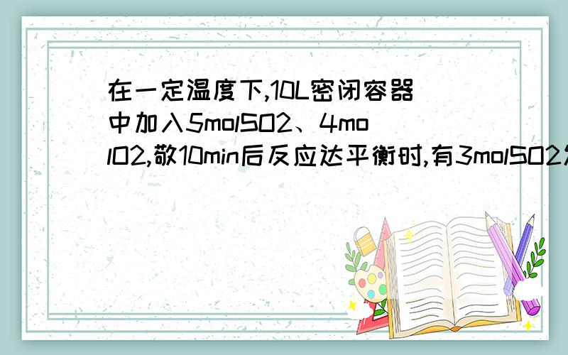 在一定温度下,10L密闭容器中加入5molSO2、4molO2,敬10min后反应达平衡时,有3molSO2发生了反应.试计算：（1）用SO2表示该反应速率为多少?（2）O2的转化率为多少?（3）平衡常数K为多少?