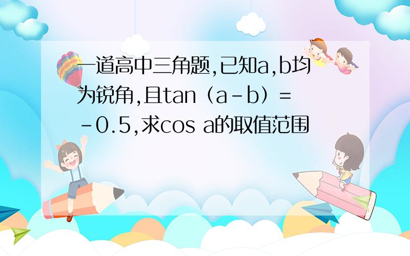 一道高中三角题,已知a,b均为锐角,且tan（a-b）=-0.5,求cos a的取值范围