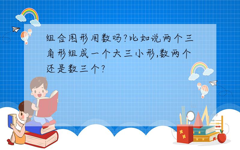 组合图形用数吗?比如说两个三角形组成一个大三小形,数两个还是数三个?