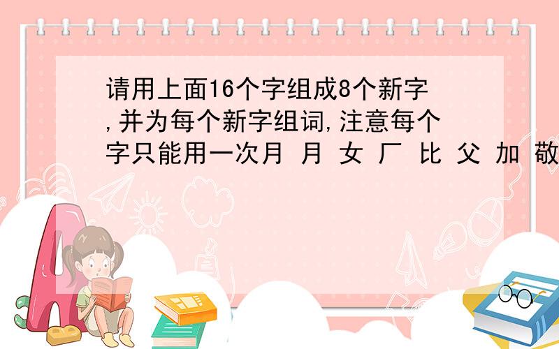 请用上面16个字组成8个新字,并为每个新字组词,注意每个字只能用一次月 月 女 厂 比 父 加 敬 则 十 斤 夫 旦 生 言 马