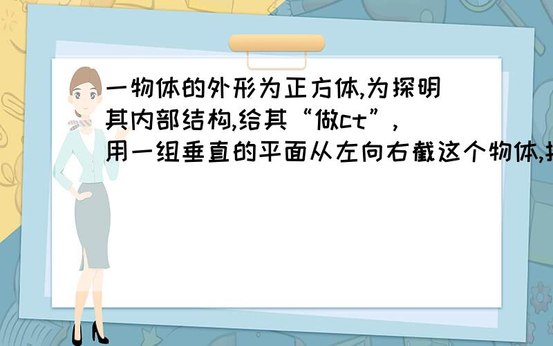 一物体的外形为正方体,为探明其内部结构,给其“做ct”,用一组垂直的平面从左向右截这个物体,按顺序得到如下截面,请你猜猜这个正方体的内部构造为_____