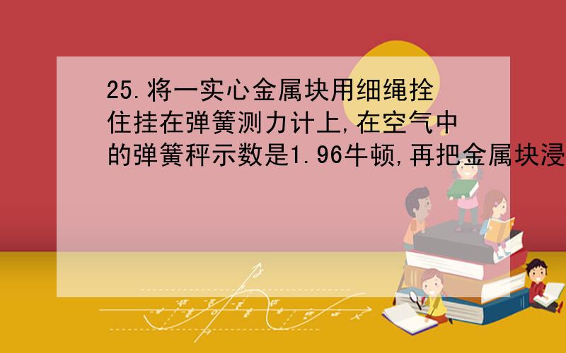 25.将一实心金属块用细绳拴住挂在弹簧测力计上,在空气中的弹簧秤示数是1.96牛顿,再把金属块浸没在水中,这时弹簧测力计的示数为0.98牛顿,求:(1)金属块在水中受到的浮力是多大?(2)这个金属