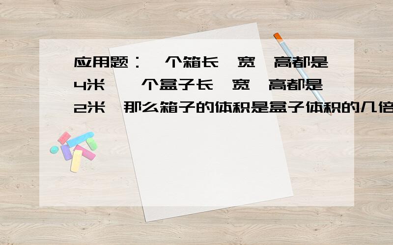 应用题：一个箱长、宽、高都是4米,一个盒子长、宽、高都是2米,那么箱子的体积是盒子体积的几倍?拜托大家帮忙解决一下,非常感谢!