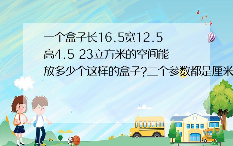 一个盒子长16.5宽12.5高4.5 23立方米的空间能放多少个这样的盒子?三个参数都是厘米一个盒子长16.5厘米宽12.5厘米高4.5厘米 23立方米的空间能放多少个这样的盒子？