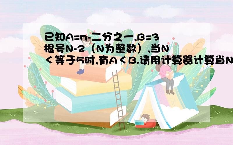 已知A=n-二分之一,B=3根号N-2（N为整数）,当N＜等于5时,有A＜B.请用计算器计算当N＞等于6时,A,B的若干个值,并由此归纳出当N＞等于6时,A,B间的大小关系为（） = =/