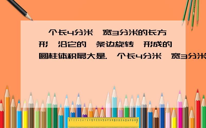 一个长4分米、宽3分米的长方形,沿它的一条边旋转,形成的圆柱体积最大是.一个长4分米、宽3分米的长方形,沿它的一条边旋转,形成的圆柱体积最大是（）①3.14×（4÷3.14÷2）²×3 ②.3.14×（3