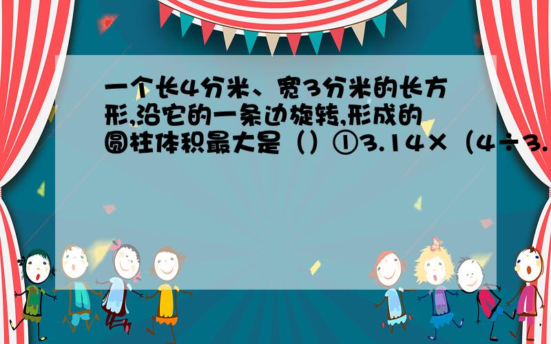 一个长4分米、宽3分米的长方形,沿它的一条边旋转,形成的圆柱体积最大是（）①3.14×（4÷3.14÷2）²×3 ②.3.14×（3÷3.14÷2)²×4 ③.无法确定