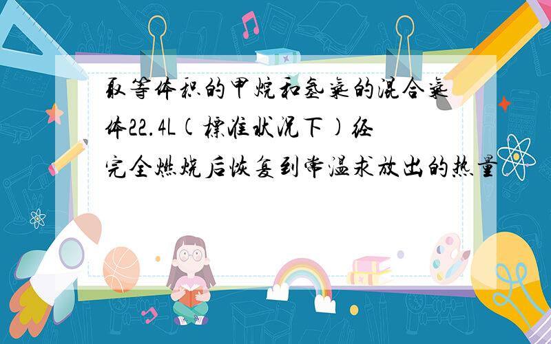 取等体积的甲烷和氢气的混合气体22.4L(标准状况下)经完全燃烧后恢复到常温求放出的热量