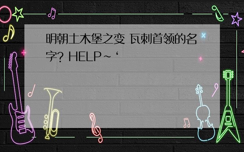 明朝土木堡之变 瓦刺首领的名字? HELP～‘