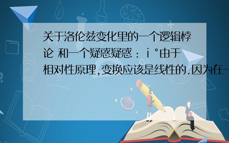 关于洛伦兹变化里的一个逻辑悖论 和一个疑惑疑惑：ⅰ°由于相对性原理,变换应该是线性的.因为在一个惯性系作惯性运动而在另一个惯性系作曲线运动是不可能的.可能的数学变换形式：x'=a