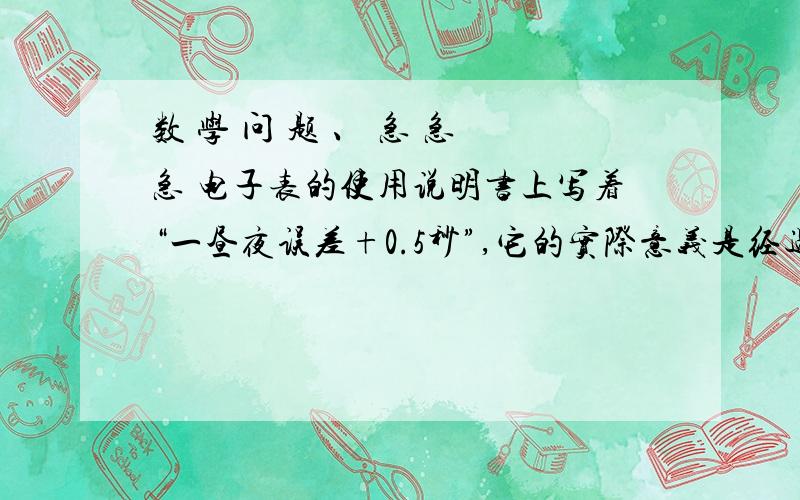 数 学 问 题 、 急 急 急 电子表的使用说明书上写着“一昼夜误差+0.5秒”,它的实际意义是经过一昼夜,电子表的（ ）不超过0.5秒?