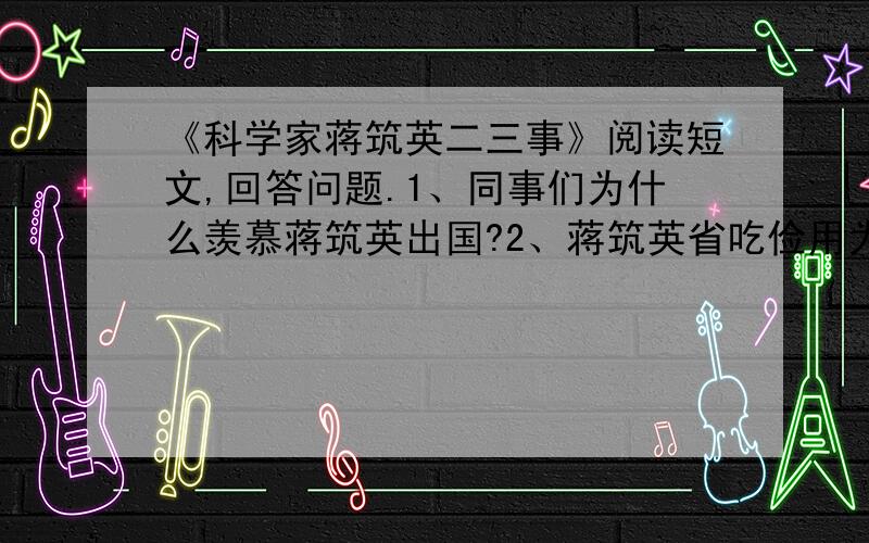 《科学家蒋筑英二三事》阅读短文,回答问题.1、同事们为什么羡慕蒋筑英出国?2、蒋筑英省吃俭用为国家买科学仪器表现了他的什么精神?他的这种做法在今天还值得提倡吗?3、短文中那些地