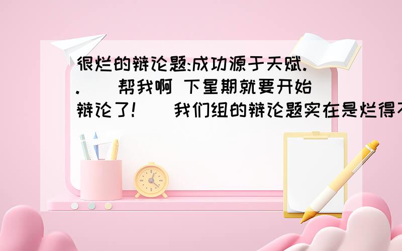 很烂的辩论题:成功源于天赋..``帮我啊 下星期就要开始辩论了!``我们组的辩论题实在是烂得不能再烂了``搜索了半天``连个屁都没有!``厉害的大哥大姐们帮帮我吧!阿门!