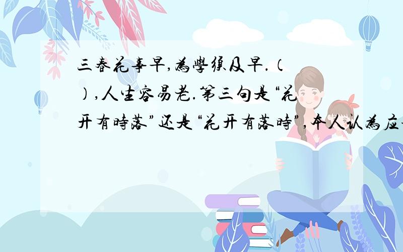 三春花事早,为学须及早.（ ）,人生容易老.第三句是“花开有时落”还是“花开有落时”,本人认为应该是本人认为最好是用