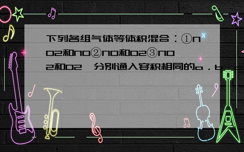 下列各组气体等体积混合：①NO2和NO②NO和O2③NO2和O2,分别通入容积相同的a．b．c三支试管内（均充满）,并立即倒立于盛水的水槽中,试管内水面上升高度的关系正确的是 （ ） A．a=b=c B． b>c>a