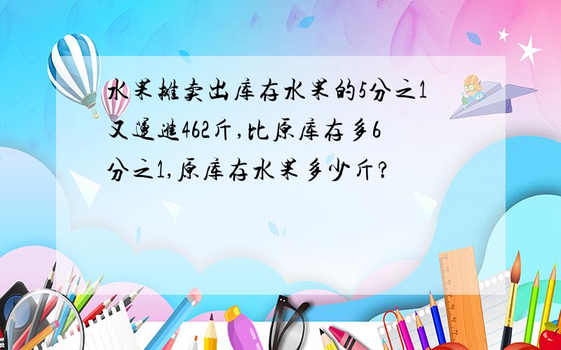 水果摊卖出库存水果的5分之1又运进462斤,比原库存多6分之1,原库存水果多少斤?