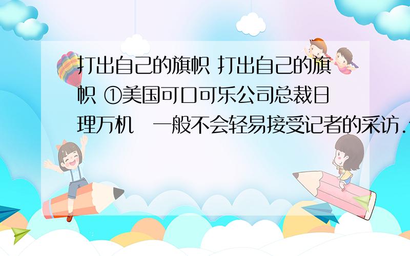 打出自己的旗帜 打出自己的旗帜 ①美国可口可乐公司总裁日理万机一般不会轻易接受记者的采访.但是一位美籍华人在应聘一家媒体的过程中主管却指示她去采访可口可乐公司总