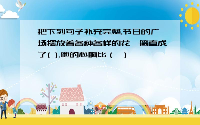 把下列句子补充完整.节日的广场摆放着各种各样的花,简直成了( ).他的心胸比（ ）