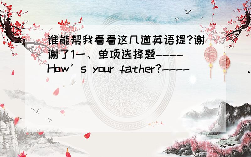 谁能帮我看看这几道英语提?谢谢了1一、单项选择题----How’s your father?----_____.He is very well He is taller than you He is very kind He is not very old ----Why don’t you buy a car?----________. I like it very much Here you ar