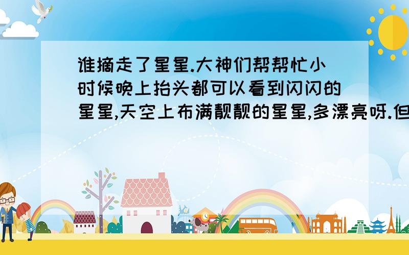 谁摘走了星星.大神们帮帮忙小时候晚上抬头都可以看到闪闪的星星,天空上布满靓靓的星星,多漂亮呀.但是直到几年前无论我多努力的抬头寻找,都寻不到星星了.已经好多年没看过星星了,很怀