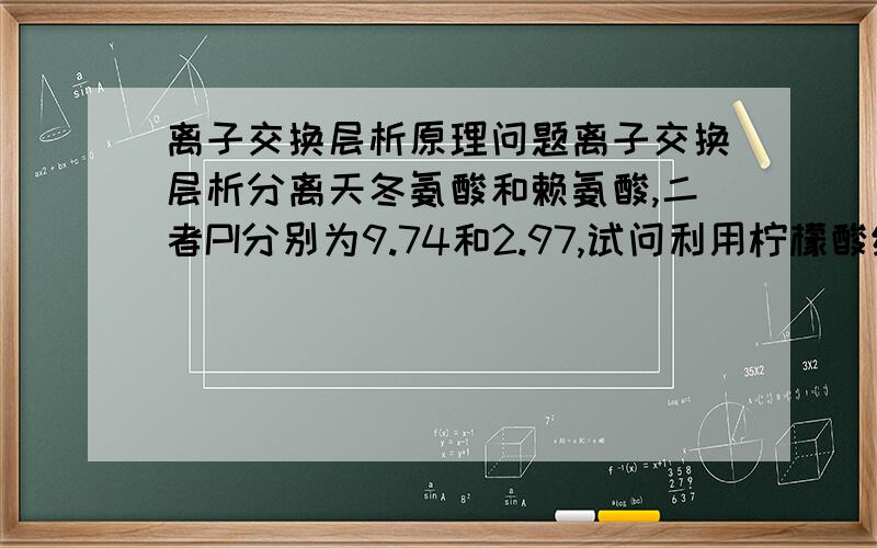 离子交换层析原理问题离子交换层析分离天冬氨酸和赖氨酸,二者PI分别为9.74和2.97,试问利用柠檬酸缓冲液（洗脱液）PH=5.28为什么可将赖氨酸洗脱下来,按原理说这PH一直是5.28,离子强度也没啥