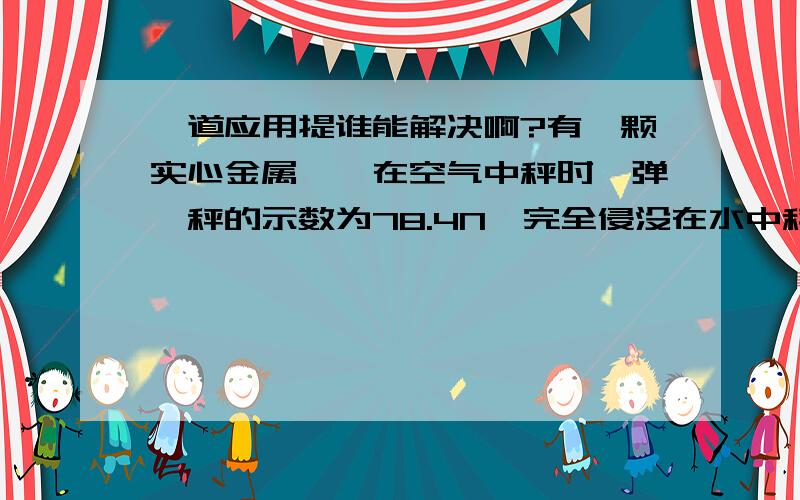 一道应用提谁能解决啊?有一颗实心金属銶,在空气中秤时,弹簧秤的示数为78.4N,完全侵没在水中秤时,弹簧秤的示数为68.6N.试求:(1)金属銶在水中所受的浮力大小.(2)金属銶的体积.(3)金属銶的密度