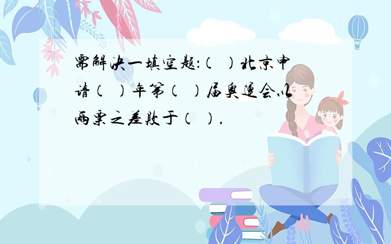 需解决一填空题：（ ）北京申请（ ）年第（ ）届奥运会以两票之差败于（ ）.