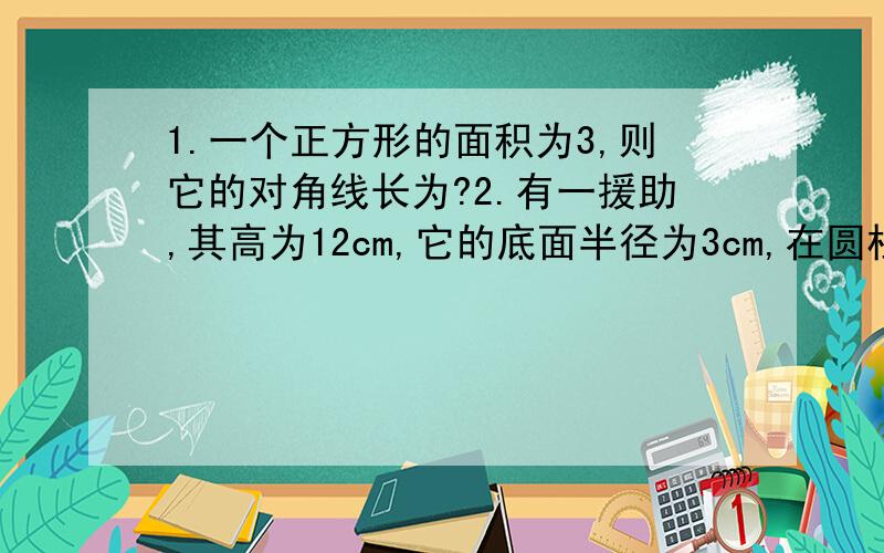 1.一个正方形的面积为3,则它的对角线长为?2.有一援助,其高为12cm,它的底面半径为3cm,在圆柱下地面A处有一只蚂蚁,它想得到上面B处的食物,则蚂蚁经过的最短距离为多少厘米?（π取3）3.【】代