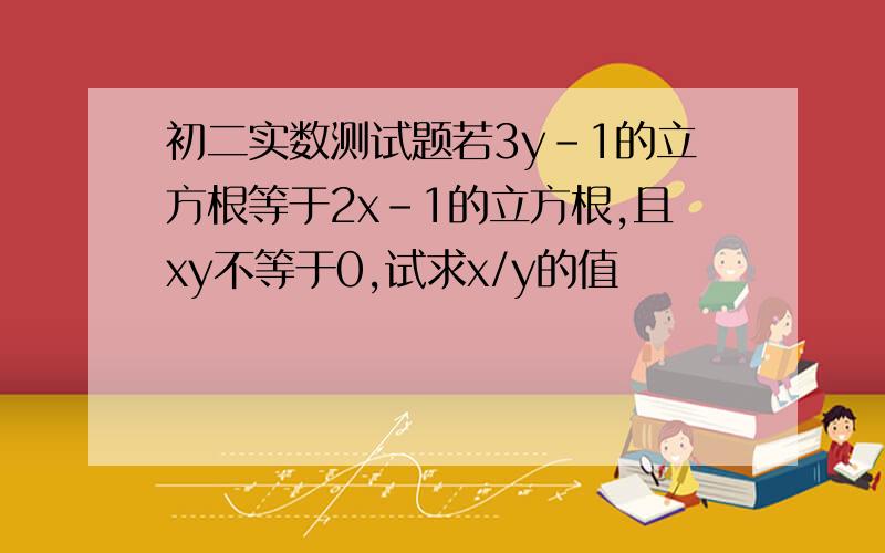 初二实数测试题若3y-1的立方根等于2x-1的立方根,且xy不等于0,试求x/y的值