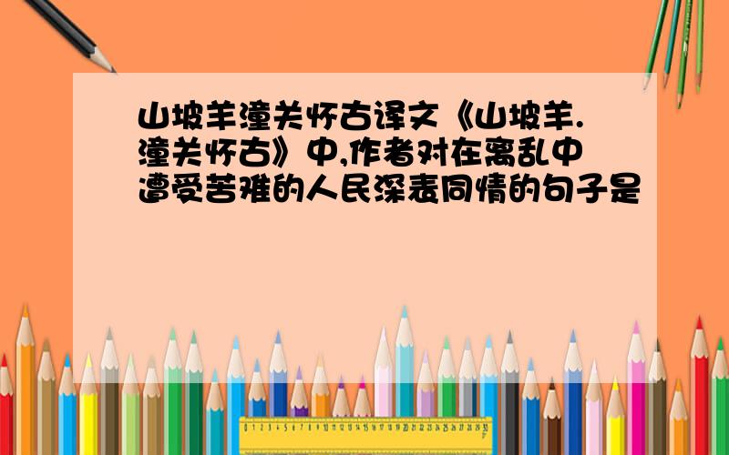 山坡羊潼关怀古译文《山坡羊.潼关怀古》中,作者对在离乱中遭受苦难的人民深表同情的句子是