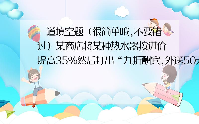 一道填空题（很简单哦,不要错过）某商店将某种热水器按进价提高35%然后打出“九折酬宾,外送50元租车费”的广告,结果每台热水器获利208元,那么每台热水器的进价是————