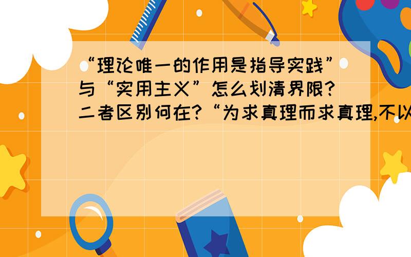 “理论唯一的作用是指导实践”与“实用主义”怎么划清界限?二者区别何在?“为求真理而求真理,不以解决什么现实问题的功利性目的为出发点”,这样究竟摒弃了实用主义还是摒弃了唯物主