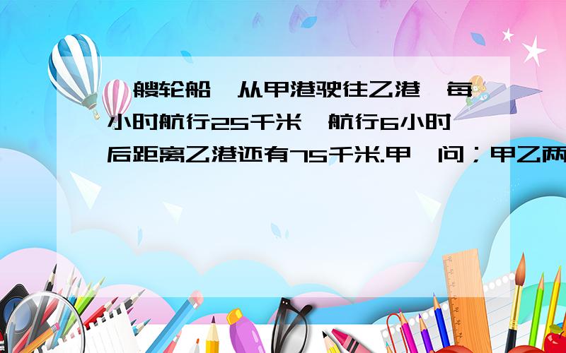 一艘轮船,从甲港驶往乙港,每小时航行25千米,航行6小时后距离乙港还有75千米.甲、问；甲乙两港之间的水路线长多少千米？