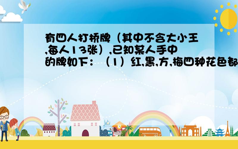 有四人打桥牌（其中不含大小王,每人13张）,已知某人手中的牌如下：（1）红,黑,方,梅四种花色都有；（2）各种花色的牌张数吧同；（3）红和黑共有6张；红和方共有5张；（4）有2张主牌.问