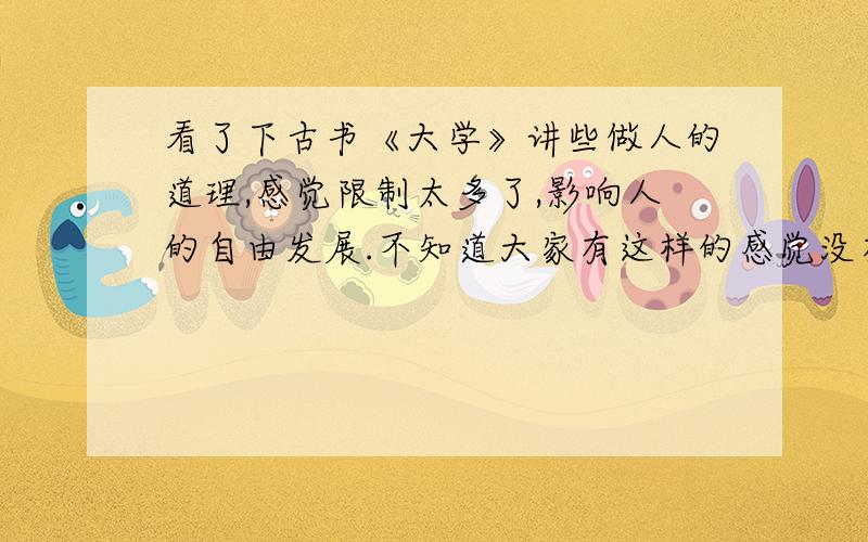 看了下古书《大学》讲些做人的道理,感觉限制太多了,影响人的自由发展.不知道大家有这样的感觉没有,节选一段.“为人君,止于仁；为人臣,止于敬；为人子,止于孝；为人父,止于慈；与国人