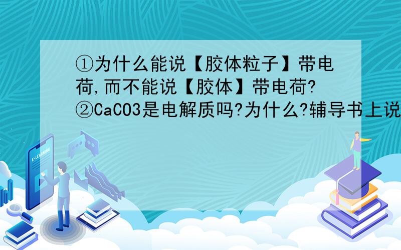 ①为什么能说【胶体粒子】带电荷,而不能说【胶体】带电荷?②CaCO3是电解质吗?为什么?辅导书上说CaCO3溶于水能导电?CaCO3不是不溶于水吗?③为什么【熔融KCl】是电解质?那不就变成了【熔融KCl